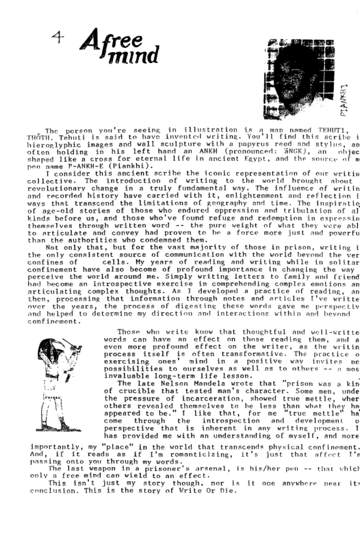 The_peeson you’ce seeins in illustration fe a man nemed TEWTL, T 1ot e R8s ta have invented writing. You’ Il Find this serile i Wieronlyphic inages and wall sculptore with o papvevs roed and styius, on Siten Nolding in his 1efe hand an ANKH (peonounced: ANGK), an  nhjec hoped Tike @ cross for sternal 1ifs in ancient Fayt, and the source nl a Den’ name P-ANKH-E (Piankhi)  T’Coneider this ancient scribe the fconic representation of our writis colleckive. The introduction of weiting to the world hrousht about Fevolutionary change in a truly Fundamental way. The influence of writin fnd recorded history have carried With it, eniightenment and reflection | Ways that transcend the Limitations of neopraphy and time. Tho fnopieetin 5f age-nld stories of those uho endured oppression and rribuiation of o) Kinds befora us, and those who’ve found reluge and redemption in exprecsin Uhemeelves throvgh uritten word - the pure velght of what thay vere abl to mrticulate and convey had proven o he a force mors just and pocertu Ehan the ‘suthoritics who condemned them.  ot only that, but for the vast majority of those in prison, writing i the only’ Consistent. source of communication with the world hevond the ver contines of . cells. My years of rending and writing while in so)itar Confincment have 8lso become of profound importance in chanaing the vay perceive the world around me. Simply writing letters to family mnd (riend Fiad becone an Introspective exercise in comprehending complex enotions. an articulating complex  thoughts. As ) developed a peactice of ceading, an Then, procersing that information through notes and articles T’ve writte  var the years, the process of digestine thesa words gave me prrspert iv nd helped ‘1o detarmine my divection and interactinne within and bevand Confinenent . Those who write know that thoughtful and vell-uritte words can have an effect on thess reading them, and o  Gven mora profound effect on the writer, s the wrilin process 1tielf is often tramsformative. The practice o xercizing ones’ mind in A potitive waw imvites ne oanibilities to ourselves as well as to others -~ 4 ans ¥nvaluable long“term Tife lesson.  The late Kelsan Mandela yrote that "prison was o kin of crucible that tested man’s character. Some men, unde the “pressure of incarceration, showed true mettis, uher others tovenled themtclves to he loss than what they b appeored to ba." T like that, for me "trua mattle’ ha come theoush the  introspection ’and dovelopment o perspective that is inherent in any writing process. 1 Ras brovided me with an understanding of myiell, and more  inpoctantly, my “place” in the world that transcends physical confinesent.  And, AT At veadt as if I’m romanticizing, it’e just that atfect 1% Pasting onto you through my words  The Tast Uaapon In a peisonec’s arsenal, s hie/her pon - that vhich only a fres mind can wield to an effect:  This den’t just my story thoush. nor ix it one amvwhere near it  caonclusion. This 15 the story of Urite Or Die. 
